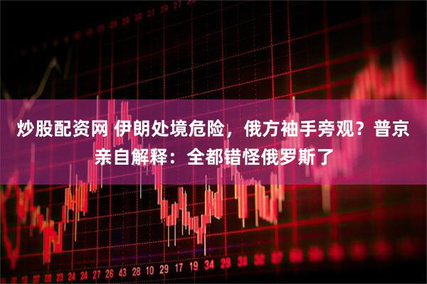 炒股配资网 伊朗处境危险，俄方袖手旁观？普京亲自解释：全都错怪俄罗斯了