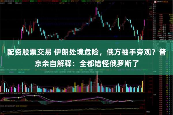 配资股票交易 伊朗处境危险，俄方袖手旁观？普京亲自解释：全都错怪俄罗斯了