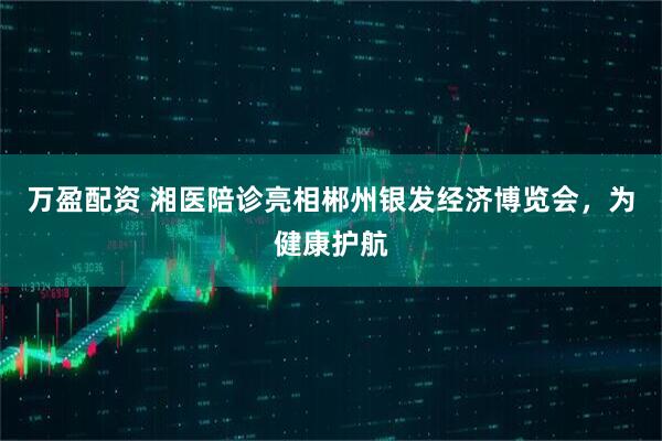 万盈配资 湘医陪诊亮相郴州银发经济博览会，为健康护航