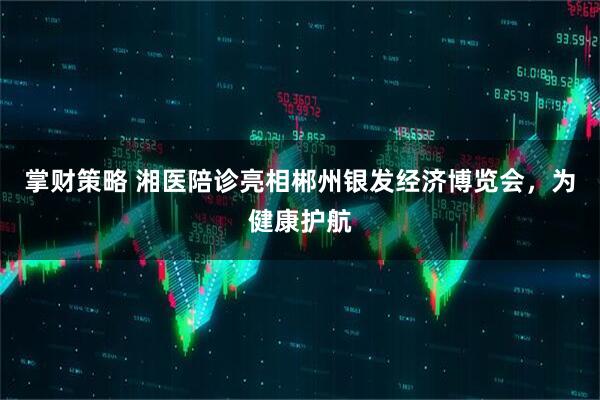 掌财策略 湘医陪诊亮相郴州银发经济博览会，为健康护航