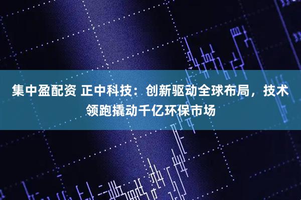 集中盈配资 正中科技：创新驱动全球布局，技术领跑撬动千亿环保市场