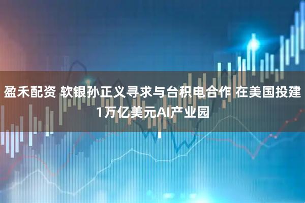 盈禾配资 软银孙正义寻求与台积电合作 在美国投建1万亿美元AI产业园