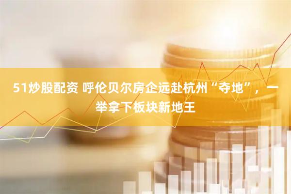 51炒股配资 呼伦贝尔房企远赴杭州“夺地”，一举拿下板块新地王