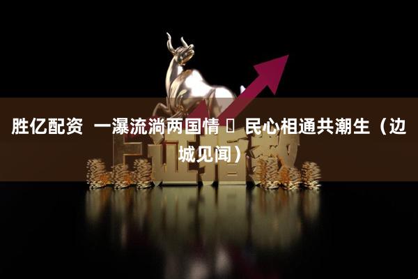 胜亿配资  一瀑流淌两国情  民心相通共潮生（边城见闻）