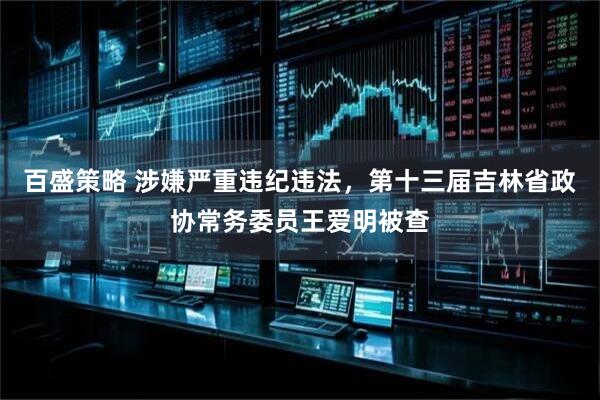 百盛策略 涉嫌严重违纪违法，第十三届吉林省政协常务委员王爱明被查