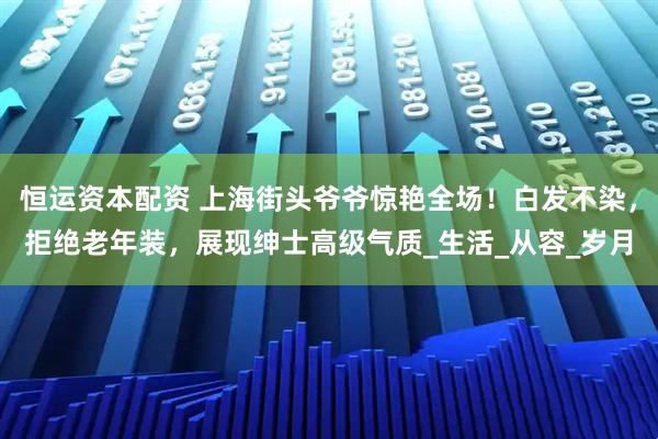 恒运资本配资 上海街头爷爷惊艳全场！白发不染，拒绝老年装，展现绅士高级气质_生活_从容_岁月