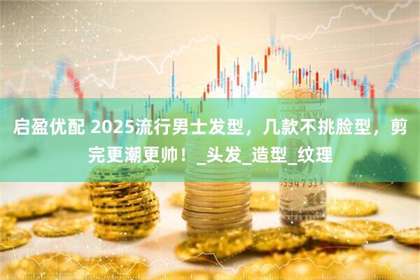 启盈优配 2025流行男士发型,几款不挑脸型,剪完更潮更帅!_头发_造型_纹理