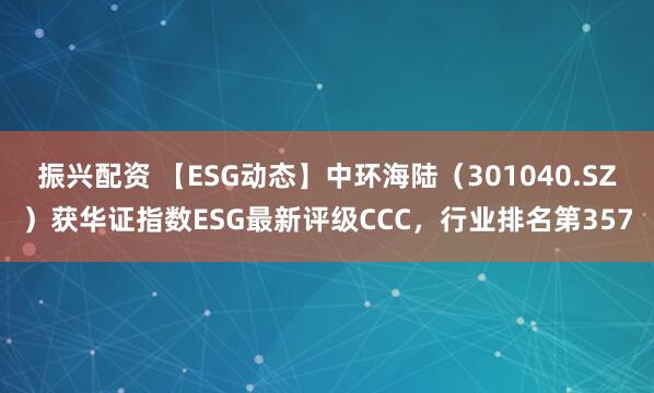 振兴配资 【ESG动态】中环海陆（301040.SZ）获华证指数ESG最新评级CCC，行业排名第357