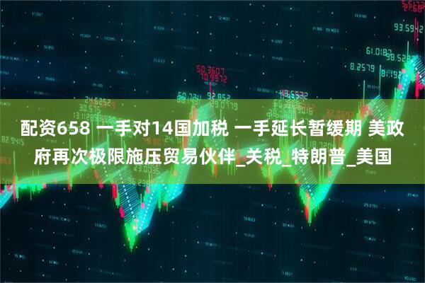 配资658 一手对14国加税 一手延长暂缓期 美政府再次极限施压贸易伙伴_关税_特朗普_美国