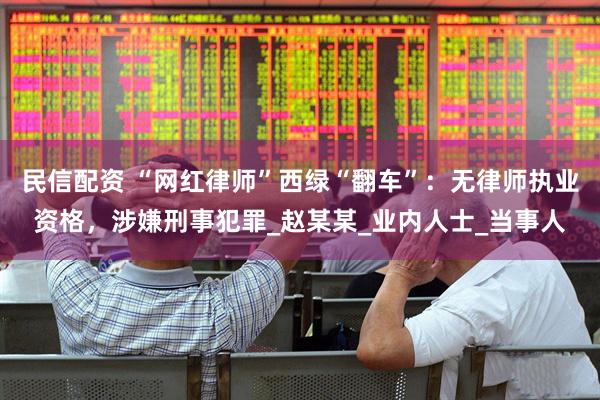 民信配资 “网红律师”西绿“翻车”:无律师执业资格,涉嫌刑事犯罪_赵某某_业内人士_当事人