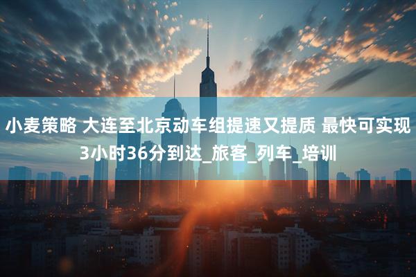 小麦策略 大连至北京动车组提速又提质 最快可实现3小时36分到达_旅客_列车_培训