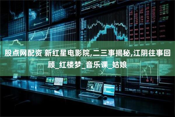 股点网配资 新红星电影院,二三事揭秘,江阴往事回顾_红楼梦_音乐课_姑娘