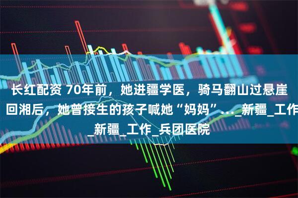 长红配资 70年前，她进疆学医，骑马翻山过悬崖救死扶伤！回湘后，她曾接生的孩子喊她“妈妈”…_新疆_工作_兵团医院