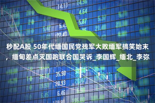 秒配A股 50年代缅国民党残军大败缅军搞笑始末，缅甸差点灭国跑联合国哭诉_李国辉_缅北_李弥