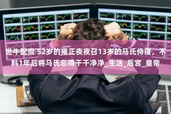 世牛配资 52岁的雍正夜夜召13岁的马氏侍寝，不料1年后将马氏忘得干干净净_生活_后宫_皇帝