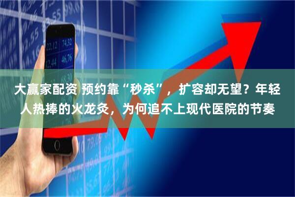 大赢家配资 预约靠“秒杀”，扩容却无望？年轻人热捧的火龙灸，为何追不上现代医院的节奏