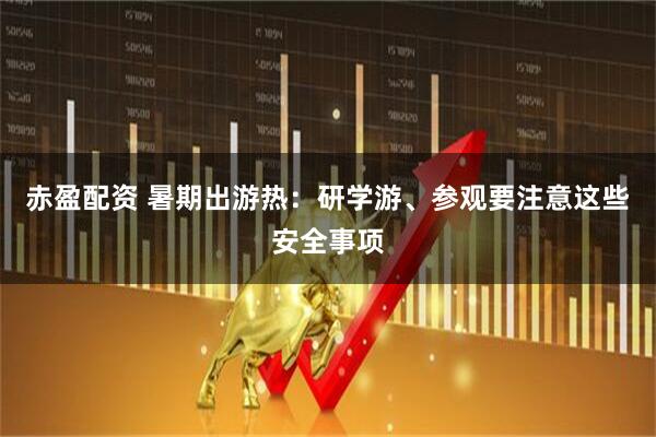 赤盈配资 暑期出游热：研学游、参观要注意这些安全事项