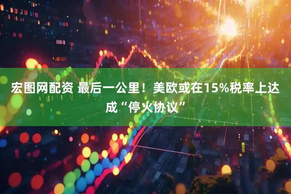 宏图网配资 最后一公里!美欧或在15%税率上达成“停火协议”