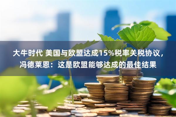 大牛时代 美国与欧盟达成15%税率关税协议，冯德莱恩：这是欧盟能够达成的最佳结果