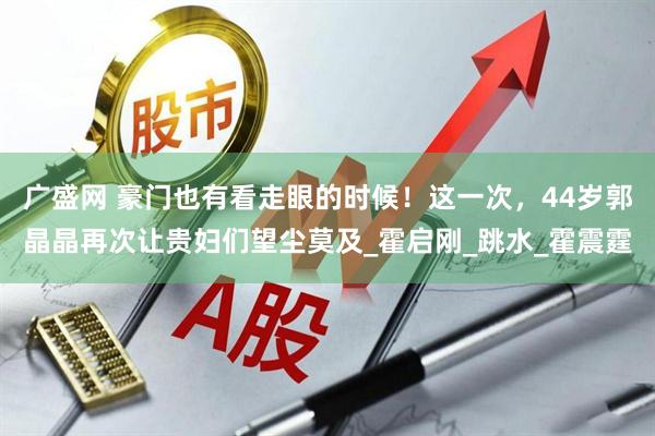 广盛网 豪门也有看走眼的时候!这一次,44岁郭晶晶再次让贵妇们望尘莫及_霍启刚_跳水_霍震霆