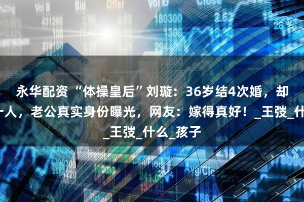永华配资 “体操皇后”刘璇：36岁结4次婚，却嫁给同一人，老公真实身份曝光，网友：嫁得真好！_王弢_什么_孩子