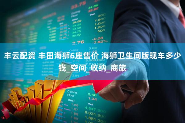 丰云配资 丰田海狮6座售价 海狮卫生间版现车多少钱_空间_收纳_商旅