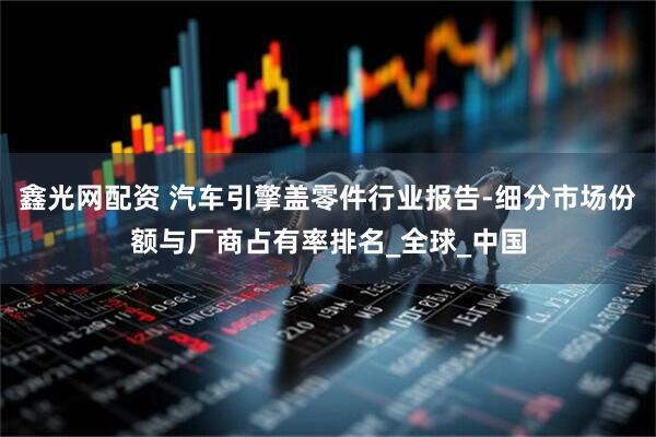 鑫光网配资 汽车引擎盖零件行业报告-细分市场份额与厂商占有率排名_全球_中国