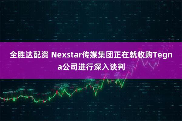 全胜达配资 Nexstar传媒集团正在就收购Tegna公司进行深入谈判