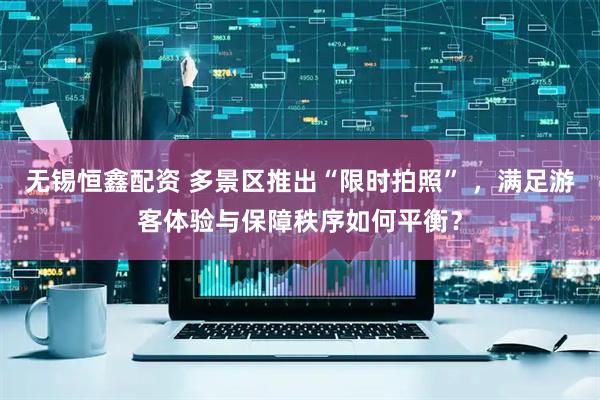 无锡恒鑫配资 多景区推出“限时拍照” ,满足游客体验与保障秩序如何平衡?