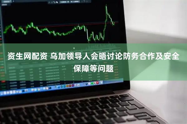 资生网配资 乌加领导人会晤讨论防务合作及安全保障等问题