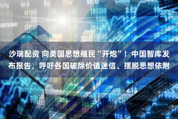 沙瑞配资 向美国思想殖民“开炮”!中国智库发布报告,呼吁各国破除价值迷信、摆脱思想依附